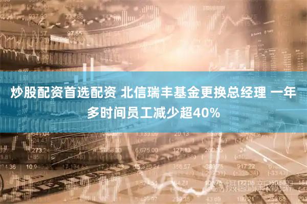 炒股配资首选配资 北信瑞丰基金更换总经理 一年多时间员工减少超40%