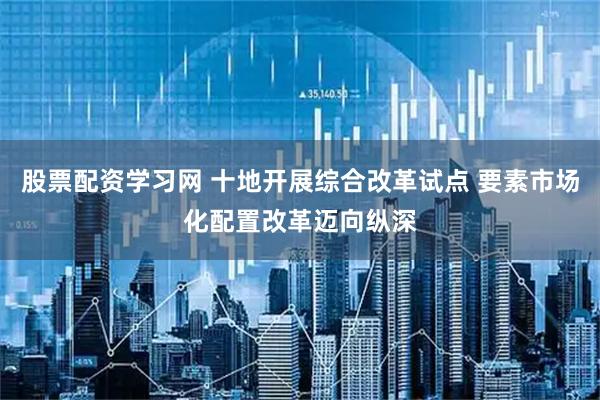 股票配资学习网 十地开展综合改革试点 要素市场化配置改革迈向纵深