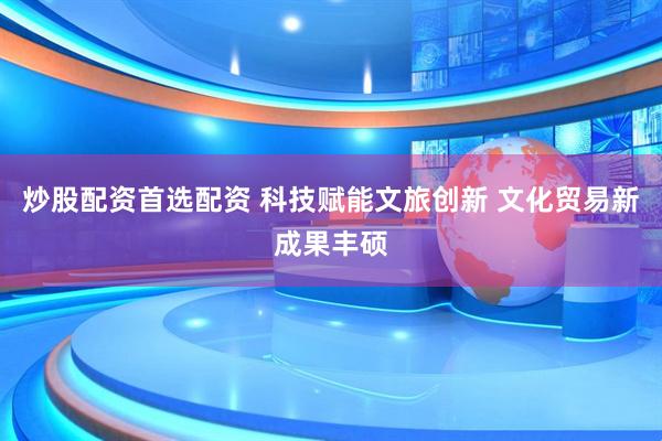 炒股配资首选配资 科技赋能文旅创新 文化贸易新成果丰硕
