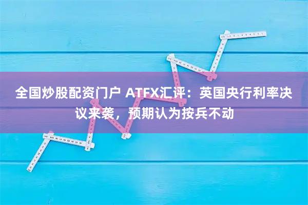 全国炒股配资门户 ATFX汇评：英国央行利率决议来袭，预期认为按兵不动