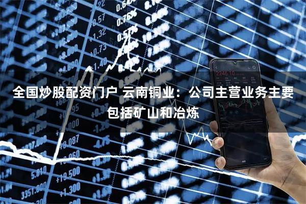全国炒股配资门户 云南铜业：公司主营业务主要包括矿山和冶炼