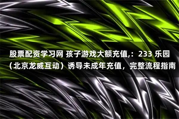股票配资学习网 孩子游戏大额充值,：233 乐园 （北京龙威互动）诱导未成年充值，完整流程指南