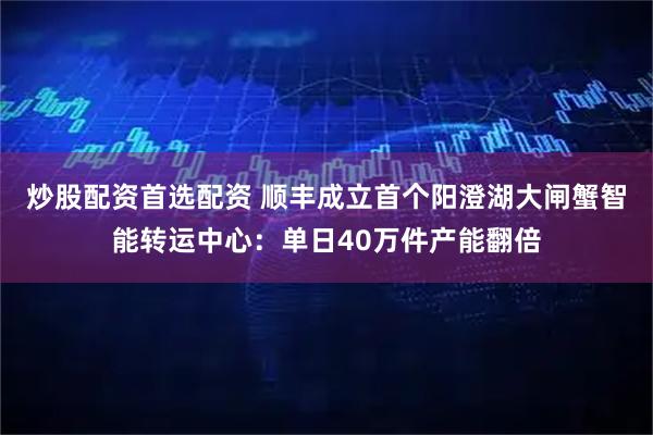 炒股配资首选配资 顺丰成立首个阳澄湖大闸蟹智能转运中心：单日40万件产能翻倍