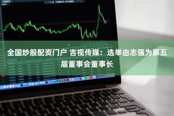 全国炒股配资门户 吉视传媒：选举由志强为第五届董事会董事长
