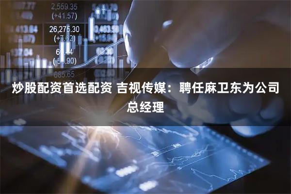 炒股配资首选配资 吉视传媒：聘任麻卫东为公司总经理