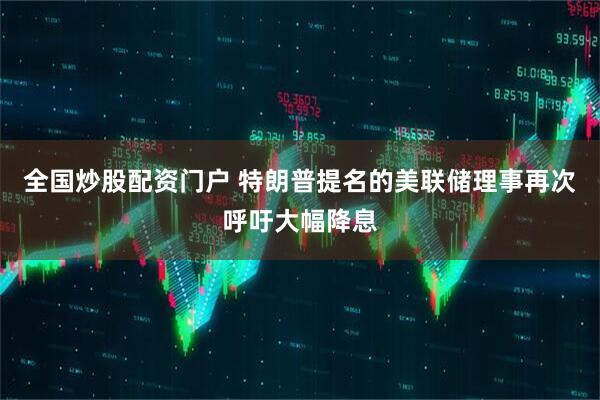 全国炒股配资门户 特朗普提名的美联储理事再次呼吁大幅降息