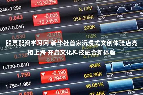股票配资学习网 新华社首家沉浸式文创体验店亮相上海 开启文化科技融合新体验