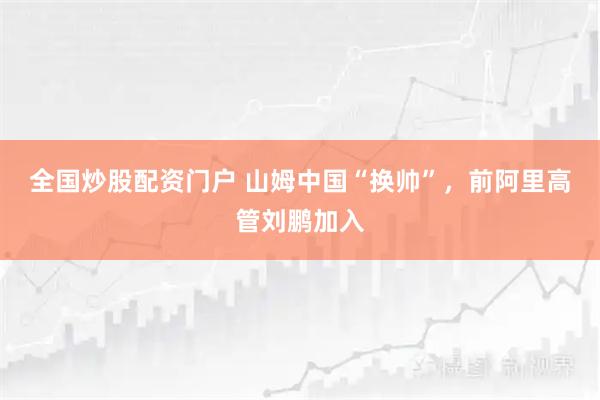 全国炒股配资门户 山姆中国“换帅”，前阿里高管刘鹏加入