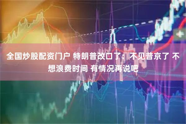 全国炒股配资门户 特朗普改口了：不见普京了 不想浪费时间 有情况再说吧