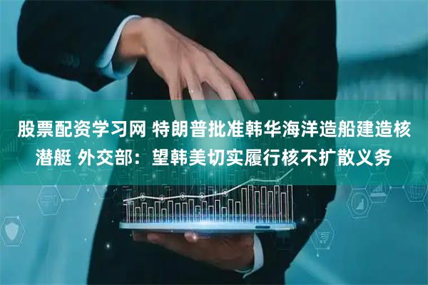 股票配资学习网 特朗普批准韩华海洋造船建造核潜艇 外交部：望韩美切实履行核不扩散义务