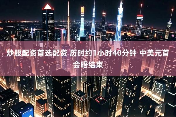 炒股配资首选配资 历时约1小时40分钟 中美元首会晤结束