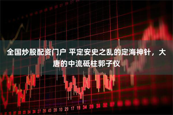 全国炒股配资门户 平定安史之乱的定海神针，大唐的中流砥柱郭子仪