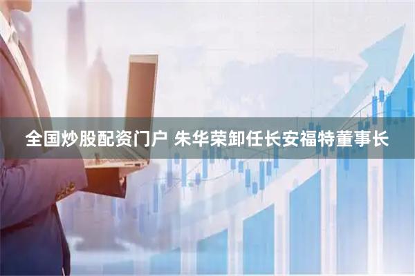 全国炒股配资门户 朱华荣卸任长安福特董事长