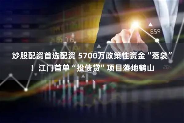 炒股配资首选配资 5700万政策性资金“落袋”！江门首单“投债贷”项目落地鹤山