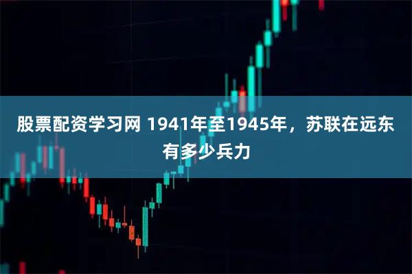 股票配资学习网 1941年至1945年，苏联在远东有多少兵力