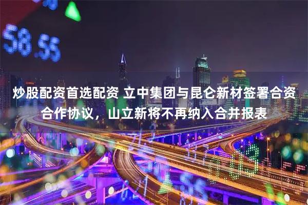 炒股配资首选配资 立中集团与昆仑新材签署合资合作协议，山立新将不再纳入合并报表