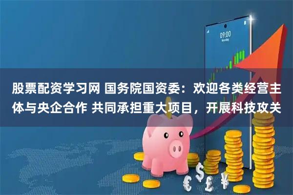 股票配资学习网 国务院国资委：欢迎各类经营主体与央企合作 共同承担重大项目，开展科技攻关