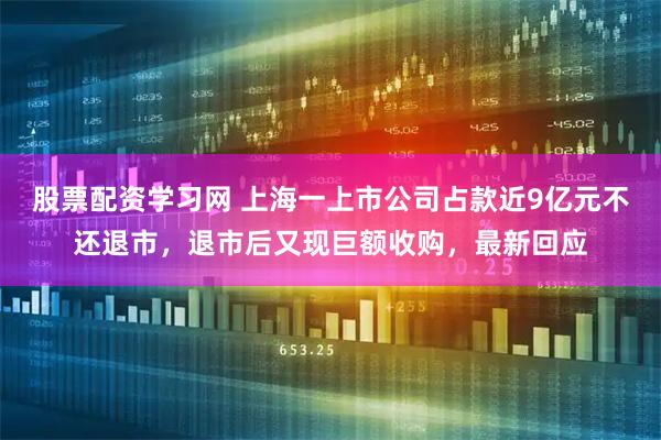 股票配资学习网 上海一上市公司占款近9亿元不还退市，退市后又现巨额收购，最新回应