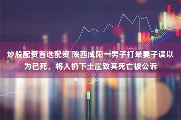 炒股配资首选配资 陕西咸阳一男子打晕妻子误以为已死，将人扔下土崖致其死亡被公诉