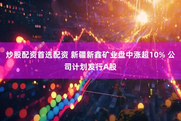 炒股配资首选配资 新疆新鑫矿业盘中涨超10% 公司计划发行A股