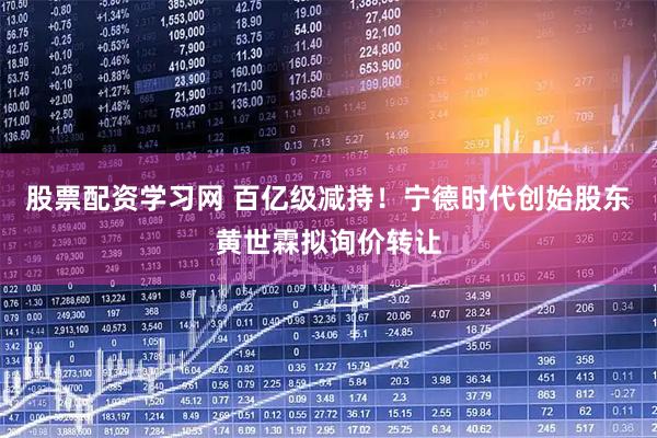 股票配资学习网 百亿级减持！宁德时代创始股东黄世霖拟询价转让