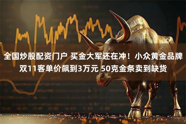 全国炒股配资门户 买金大军还在冲！小众黄金品牌双11客单价飙到3万元 50克金条卖到缺货
