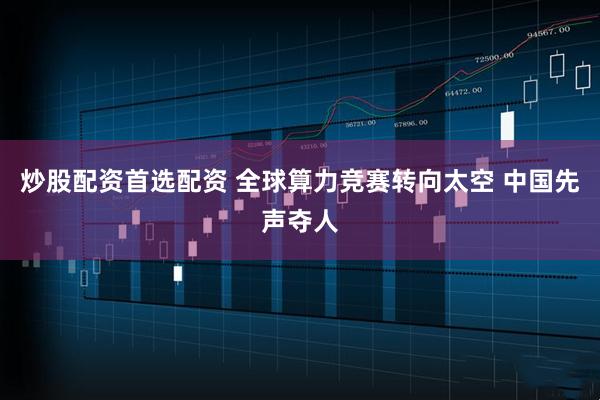 炒股配资首选配资 全球算力竞赛转向太空 中国先声夺人