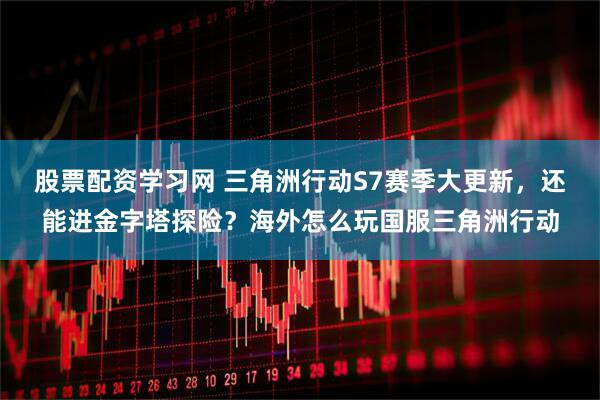 股票配资学习网 三角洲行动S7赛季大更新，还能进金字塔探险？海外怎么玩国服三角洲行动