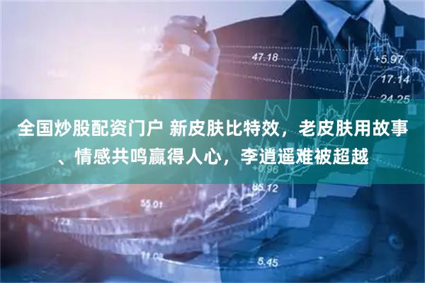 全国炒股配资门户 新皮肤比特效，老皮肤用故事、情感共鸣赢得人心，李逍遥难被超越