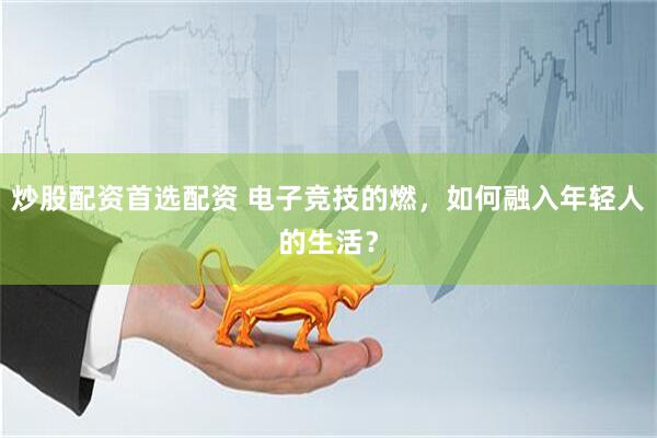 炒股配资首选配资 电子竞技的燃，如何融入年轻人的生活？