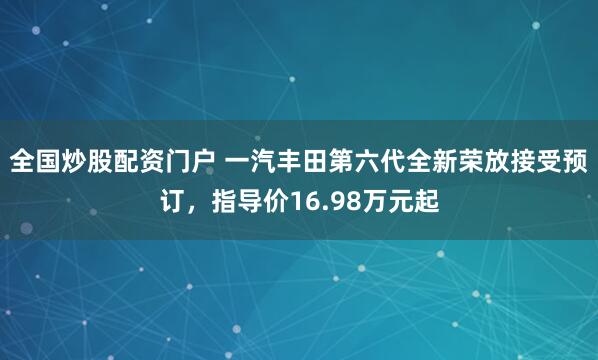全国炒股配资门户 一汽丰田第六代全新荣放接受预订，指导价16.98万元起