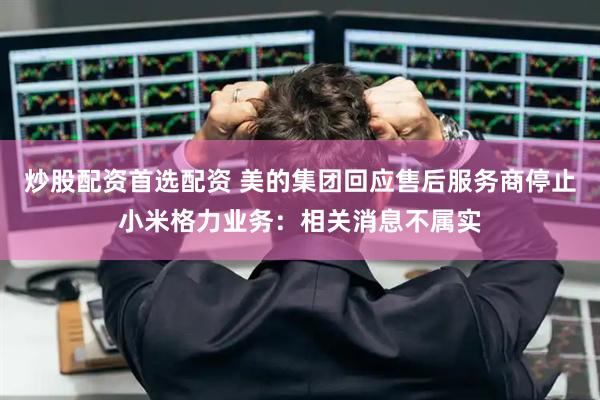 炒股配资首选配资 美的集团回应售后服务商停止小米格力业务：相关消息不属实