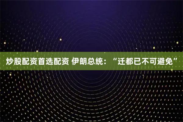 炒股配资首选配资 伊朗总统：“迁都已不可避免”