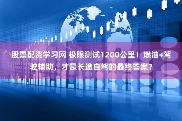 股票配资学习网 极限测试1200公里！燃油+驾驶辅助，才是长途自驾的最终答案？