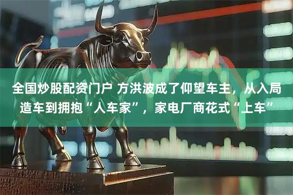 全国炒股配资门户 方洪波成了仰望车主，从入局造车到拥抱“人车家”，家电厂商花式“上车”