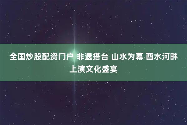 全国炒股配资门户 非遗搭台 山水为幕 酉水河畔上演文化盛宴