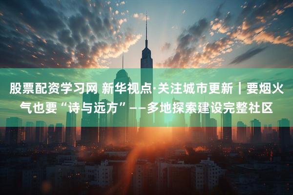 股票配资学习网 新华视点·关注城市更新｜要烟火气也要“诗与远方”——多地探索建设完整社区