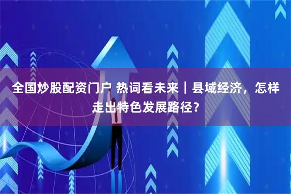 全国炒股配资门户 热词看未来｜县域经济，怎样走出特色发展路径？