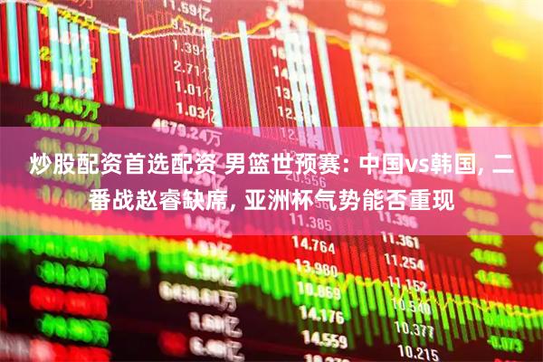 炒股配资首选配资 男篮世预赛: 中国vs韩国, 二番战赵睿缺席, 亚洲杯气势能否重现
