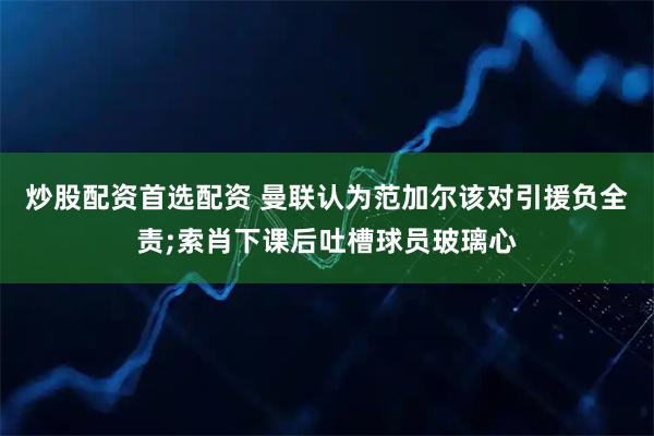 炒股配资首选配资 曼联认为范加尔该对引援负全责;索肖下课后吐槽球员玻璃心