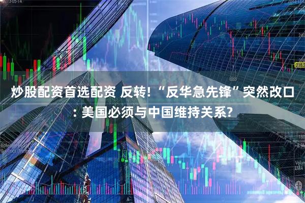 炒股配资首选配资 反转! “反华急先锋”突然改口: 美国必须与中国维持关系?
