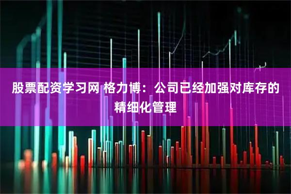 股票配资学习网 格力博：公司已经加强对库存的精细化管理