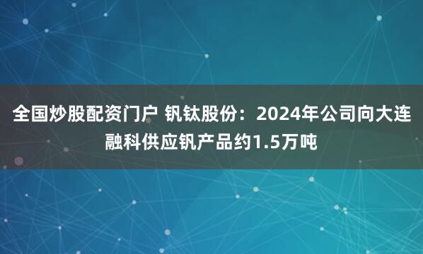 全国炒股配资门户 钒钛股份：2024年公司向大连融科供应钒产品约1.5万吨