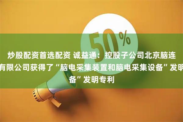 炒股配资首选配资 诚益通：控股子公司北京脑连科技有限公司获得了“脑电采集装置和脑电采集设备”发明专利