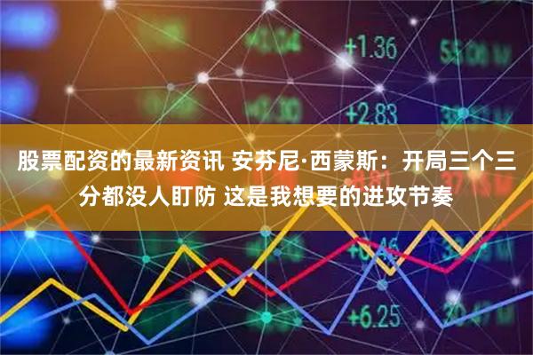 股票配资的最新资讯 安芬尼·西蒙斯：开局三个三分都没人盯防 这是我想要的进攻节奏