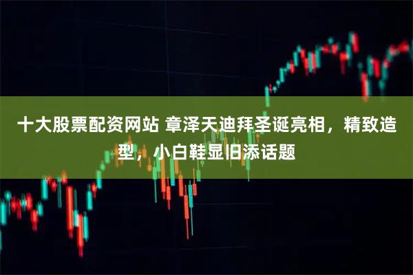 十大股票配资网站 章泽天迪拜圣诞亮相，精致造型，小白鞋显旧添话题