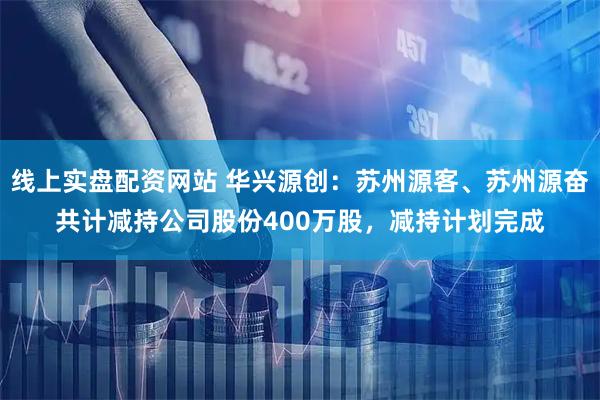 线上实盘配资网站 华兴源创：苏州源客、苏州源奋共计减持公司股份400万股，减持计划完成