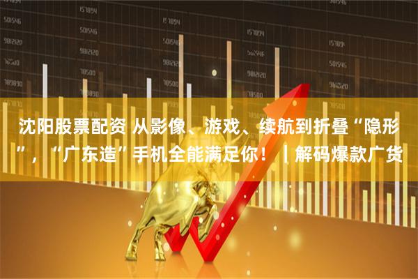 沈阳股票配资 从影像、游戏、续航到折叠“隐形”，“广东造”手机全能满足你！｜解码爆款广货