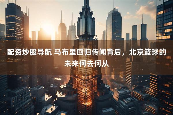 配资炒股导航 马布里回归传闻背后，北京篮球的未来何去何从