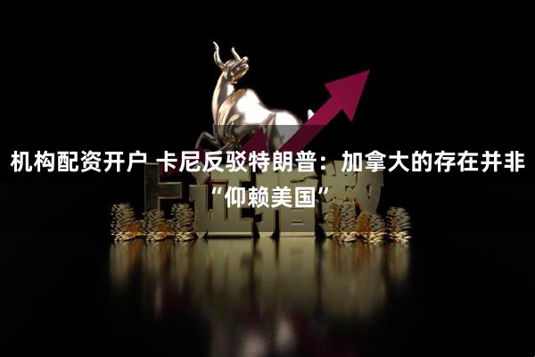 机构配资开户 卡尼反驳特朗普：加拿大的存在并非“仰赖美国”